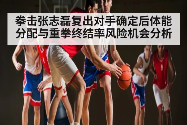拳击张志磊复出对手确定后体能分配与重拳终结率风险机会分析