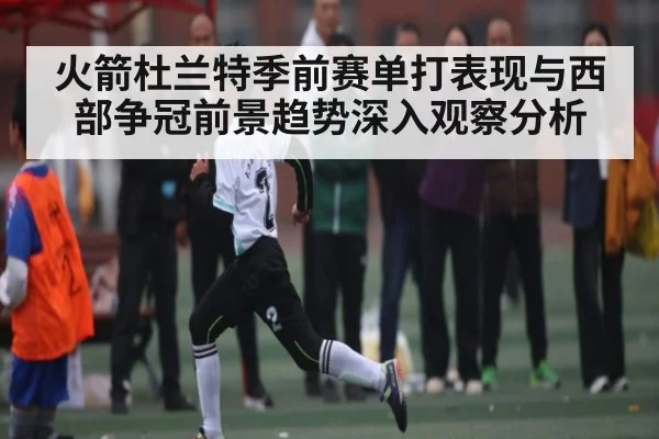 火箭杜兰特季前赛单打表现与西部争冠前景趋势深入观察分析