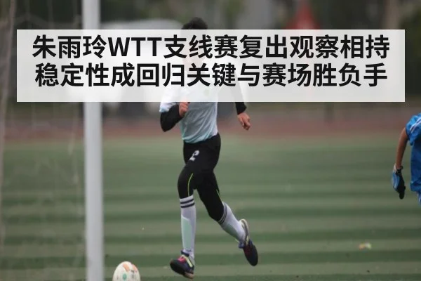 朱雨玲WTT支线赛复出观察相持稳定性成回归关键与赛场胜负手